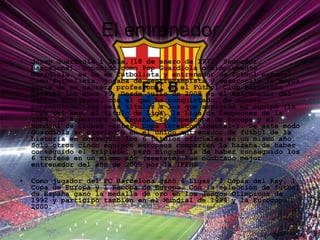 El entrenador Josep Guardiola i Sala,(18 de enero de 1971, Sampedor, Barcelona), conocido como Pep Guardiola o simplemente Guardiola, es un ex futbolista y entrenador de fútbol español. Como futbolista, jugaba de centrocampista y desarrolló la mayor parte de su carrera profesional en el Fútbol Club Barcelona durante los años 90. Desde julio de 2008 es el entrenador del equipo azulgrana, con el que ha conquistado, de manera consecutiva, los seis títulos a los que aspiraba el equipo (la Copa del Rey, el título de Liga, la Liga de Campeones de la UEFA, la Supercopa de España, la Supercopa de Europa y el Mundial de Clubes -antes, Copa Intercontinental-). De este modo Guardiola se convirtió en el único entrenador de fútbol de la historia en conseguir los 6 títulos oficiales en un mismo año. Solo otros cinco equipos europeos comparten la hazaña de haber conseguido el triplete, pero ninguno la de haber conseguido los 6 trofeos en un mismo año (sextete).Fue nombrado mejor entrenador del año de 2009 por la IFFHS Como jugador del FC Barcelona ganó 6 Ligas, 2 Copas del Rey, 1 Copa de Europa y 1 Recopa de Europa. Con la selección de fútbol de España ganó la medalla de oro en los Juegos Olímpicos de 1992 y participó también en el Mundial de 1994 y la Eurocopa 2000. 