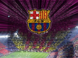 Leo Messi comenzó a jugar al fútbol a una edad joven y su potencial fue rápidamente identificado por el Fútbol Club Barcelona. Dejó Rosario —mientras militaba en el Club Atlético Newell's Old Boys— y se trasladó a Europa junto con su familia, donde el Barcelona le ofreció pagar los gastos de su enfermedad hormonal (900 USD por mes). Realizó su debut en el primer equipo del FC Barcelona en diciembre de 2003, en un partido amistoso ante el FC Porto entrenado por José Mourinho. No obstante su debut en partido oficial llegó al año siguiente, en la temporada 2004/2005, en un partido de liga ante el RCD Espanyol. Messi se convirtió en esa temporada en el jugador más joven del Barcelona en jugar un partido de la Primera División de la Liga Española (16 años). El Barcelona acabó ganando la Liga 2004/05, y al año siguiente el club conseguió el doblete ganando la Liga de Campeones de la UEFA 2005/06. Su gran avance fue en la temporada 2006/07, donde pasó a formar parte del cuadro titular, marcó una hat-trick en El Clásico contra el Real Madrid, finalizando la temporada con 14 goles en 26 partidos disputados. La temporada 2008/2009 fue la de su consagración como mejor jugador del mundo del momento, el Barcelona conseguiría esa temporada el triplete, y Messi anotó un total de 38 goles. En la 2009/2010 Messi consiguió unos registros goleadores históricos, anotando 47 goles en toda la temporada, de los cuales 34 fueron en la competición de liga. De este modo acabó llevándose la Bota de Oro e igualando el registro goleador de Ronaldo en la temporada 1996/1997. Messi es un jugador destacado de la Selección Argentina, donde ha llevado el brazalete de capitán en diversos partidos. En 2006 llegó a ser el jugador más joven de la Selección Argentina en asistir a una Copa Mundial de Fútbol, con la cual ganó el subcampeonato en la Copa América el año siguiente. En 2008, en los Juegos Olímpicos de Beijing, consiguió su primer honor internacional, una medalla de oro con su selección. 