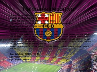 Palmarés deportivo Copa de Europa 4 1991-92, 2005-06, 2008-09, 2010-11  Copa Mundial de Clubes de la FIFA1 2009-10 Recopa de Europa 4 1978-79, 1981-82, 1988-89, 1996-97 Copa de Ferias 3 1957-58, 1959-60, 1965-66 (ganada en propiedad en 1971) Supercopa de Europa 3 1992-93, 1997-98, 2009-10 Copa Latina 2 1948-49, 1951-52 Copa de los Pirineos 4 1909-10, 1910-11, 1911-12, 1912-13 Liga 21 1928-29, 1944-45, 1947-48, 1948-49, 1951-52, 1952-53, 1958-59, 1959-60, 1973-74, 1984-85, 1990-91, 1991-92, 1992-93, 1993-94, 1997-98, 1998-99, 2004-05, 2005-06, 2008-09, 2009-10, 2010-11  Copa del Rey 25 1909-10, 1911-12, 1912-13, 1919-20, 1921-22, 1924-25, 1925-26, 1927-28, 1941-42, 1950-51, 1951-52, 1952-53, 1956-57, 1958-59, 1962-63, 1967-68, 1970-71, 1977-78, 1980-81, 1982-83, 1987-88, 1989-90, 1996-97, 1997-98, 2008-09 Supercopa de España 9 1983-84, 1991-92, 1992-93, 1994-95, 1996-97, 2005-06, 2006-07, 2009-10, 2010-11  Copa de la Liga 2 1982-83, 1985-86 Liga Mediterránea 1 1937 Liga Catalana 1 1937-38 