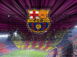 El presidente Alexandre Rosell i Feliu, más conocido como Sandro Rosell, (Barcelona, España, 6 de marzo de 1964) es el actual presidente del Fútbol Club Barcelona, y un empresario de marketing español. Es diplomado en Ciencias Empresariales y MBA por ESADE. Empezó su vida profesional en la empresa Myrurgia, pasando posteriormente al departamento de marketing internacional del Comité Organizador de los Juegos Olímpicos de Barcelona'92 (COOB 92). Fue vicepresidente del Fútbol Club Barcelona entre 2003 y 2005. Es propietario de la empresa Bonus Sports Marketing, S.L. (BSM) dedicada al marketing deportivo. Es el 39º presidente del Futbol Club Barcelona desde el 1 de julio de 2010. 