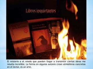 El misterio o el miedo que pueden llegar a transmitir ciertas obras me
resulta increíble. La forma en algunos autores crean atmósferas concretas
en el lector, es un arte.
 