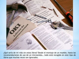 ¿Qué sería de mi vida sin estos libros? Desde el montaje de un mueble, hasta las
recomendaciones de uso de un microondas… todo está recogido en este tipo de
libros que muchas veces son ignorados.
 