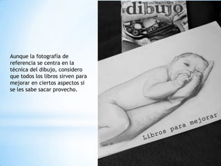 Aunque la fotografía de
referencia se centra en la
técnica del dibujo, considero
que todos los libros sirven para
mejorar en ciertos aspectos si
se les sabe sacar provecho.
 