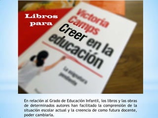 En relación al Grado de Educación Infantil, los libros y las obras
de determinados autores han facilitado la comprensión de la
situación escolar actual y la creencia de como futura docente,
poder cambiarla.
 