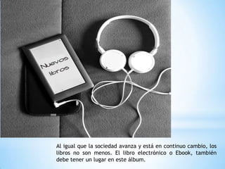 Al igual que la sociedad avanza y está en continuo cambio, los
libros no son menos. El libro electrónico o Ebook, también
debe tener un lugar en este álbum.
 