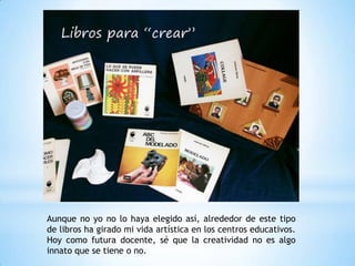 Aunque no yo no lo haya elegido así, alrededor de este tipo
de libros ha girado mi vida artística en los centros educativos.
Hoy como futura docente, sé que la creatividad no es algo
innato que se tiene o no.
 