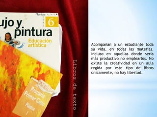 Acompañan a un estudiante toda
su vida, en todas las materias,
incluso en aquellas donde sería
más productivo no emplearlos. No
existe la creatividad en un aula
regida por este tipo de libros
únicamente, no hay libertad.
 