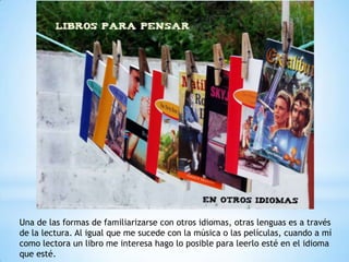 Una de las formas de familiarizarse con otros idiomas, otras lenguas es a través
de la lectura. Al igual que me sucede con la música o las películas, cuando a mí
como lectora un libro me interesa hago lo posible para leerlo esté en el idioma
que esté.
 