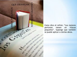 Como dice el refrán: “Los mejores
perfumes vienen en frascos
pequeños”. Supongo que también
se puede aplicar a ciertas obras.
 