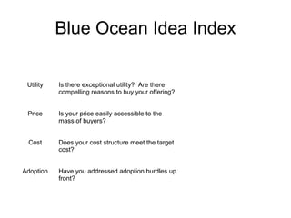 Blue Ocean Idea Index 
Utility Is there exceptional utility? Are there 
compelling reasons to buy your offering? 
Price Is your price easily accessible to the 
mass of buyers? 
Cost Does your cost structure meet the target 
cost? 
Adoption Have you addressed adoption hurdles up 
front? 
