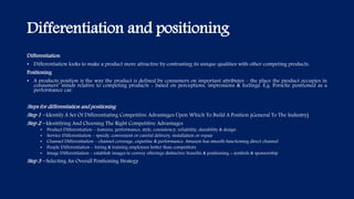 Differentiation and positioning
Differentiation
• Differentiation looks to make a product more attractive by contrasting its unique qualities with other competing products.
Positioning
• A products position is the way the product is defined by consumers on important attributes – the place the product occupies in
consumers’ minds relative to competing products - based on perceptions, impressions & feelings. E.g. Porsche positioned as a
performance car.
Steps for differentiation and positioning
Step 1 – Identify A Set Of Differentiating Competitive Advantages Upon Which To Build A Position (General To The Industry)
Step 2 – Identifying And Choosing The Right Competitive Advantages
• Product Differentiation – features, performance, style, consistency, reliability, durability & design
• Service Differentiation – speedy, convenient or careful delivery, installation or repair
• Channel Differentiation – channel coverage, expertise & performance. Amazon has smooth functioning direct channel
• People Differentiation – hiring & training employees better than competitors
• Image Differentiation – establish images to convey offerings distinctive benefits & positioning + symbols & sponsorship
Step 3 – Selecting An Overall Positioning Strategy
 