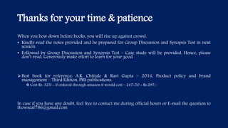 Thanks for your time & patience
When you bow down before books, you will rise up against crowd.
• Kindly read the notes provided and be prepared for Group Discussion and Synopsis Test in next
session.
• Followed by Group Discussion and Synopsis Test – Case study will be provided. Hence, please
don’t read, Generously make effort to learn for your good.
Best book for reference: A.K. Chtitale & Ravi Gupta – 2016, Product policy and brand
management – Third Edition, PHI publications.
 Cost Rs. 325/-, if ordered through amazon it would cost – 247+50 = Rs.297/-
In case if you have any doubt, feel free to contact me during official hours or E-mail the question to
thowseaf786@gmail.com
 