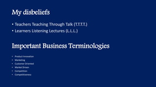 My disbeliefs
• Product Innovation
• Marketing
• Customer Oriented
• Market Driven
• Competition
• Competitiveness
Important Business Terminologies
• Teachers Teaching Through Talk (T.T.T.T.)
• Learners Listening Lectures (L.L.L.)
 