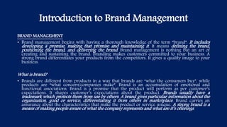 Introduction to Brand Management
BRAND MANAGEMENT
• Brand management begins with having a thorough knowledge of the term “brand”. It includes
developing a promise, making that promise and maintaining it. It means defining the brand,
positioning the brand, and delivering the brand. Brand management is nothing but an art of
creating and sustaining the brand. Branding makes customers committed to your business. A
strong brand differentiates your products from the competitors. It gives a quality image to your
business.
What is brand?
• Brands are different from products in a way that brands are “what the consumers buy”, while
products are “what concern/companies make”. Brand is an accumulation of emotional and
functional associations. Brand is a promise that the product will perform as per customer’s
expectations. It shapes customer’s expectations about the product. Brands usually have a
trademark which protects them from use by others. A brand gives particular information about the
organization, good or service, differentiating it from others in marketplace. Brand carries an
assurance about the characteristics that make the product or service unique. A strong brand is a
means of making people aware of what the company represents and what are it’s offerings.
 