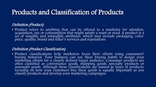 Products and Classification of Products
Definition (Product)
• Product refers to anything that can be offered to a marketer for attention,
acquisition, use or consumption that might satisfy a want or need. A product is a
set of tangible and intangible attributes, which may include packaging, color,
price, quality, brand and seller’s services and reputations.
Definition (Product Classification)
• Product classifications help marketers focus their efforts using consumers’
buying behavior. Your business can use these buying habits to design your
marketing efforts for a clearly defined target audience. Consumer products are
often classified as convenience goods, shopping goods, specialty products or
unsought goods. Although these classifications are named as types of products,
focusing on how your customers buy these goods is equally important as you
classify products and develop your marketing campaigns.
 