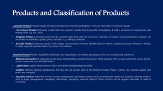 Products and Classification of Products
Consumer product: Product bought by final consumer for personal consumption. There are four types of consumer goods.
• Convenience Product: Consumer product that the customer usually buys frequently, immediately, & with a minimum of comparisons and
buying effort. e.g. tea, coffee.
• Shopping Product: Consumer good that the customer purchase after the process of selection. It requires characteristically compares on
such bases as suitability, quality, price, and style. e.g. clothing , hairstyle.
• Specialty Product: Consumer product with unique characteristics or brand identification for which a significant group of buyers is willing
to make a special purchase effort. E.g. house, car, holidays.
Industrial Product: Product bought by individuals and organization for further processing or for use in conducting a business.
• Materials and parts: Raw materials are the basic materials that actually become part of the product. They are provided form mines, forests,
oceans, farms and recycled solid wastes.
• Capital Items: Capital items consist of office accessories and operating materials.
• Supplies: Supplies facilitate productions, but they do not become part of the finished product. Paper, pencils, oils, cleaning agents and
paints are examples.
• Industrial Services: Industrial services include maintenance and repair services such as machinery repair and business advisory services
such as legal, management, consulting, advertising, marketing research services. These services can be acquire internally as well as
externally.
 