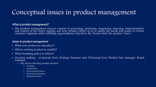 Conceptual issues in product management
What is product management?
• The product management process consists of generating, analyzing, organizing, planning, implementation
and control of the firm’s existing and new product efforts so as to satisfy the needs and wants of chosen
customer segments while fulfilling organizational objectives. By: Yoram wind, the product ‘Guru’.
Issues in product management
• What new product to introduce?
• Which existing product to modify?
• What branding policy to follow?
• Decision making – Corporate level, Strategic business unit: Divisional level, Product line manager, Brand
manager
• Key factors affecting product decision
• Customer
• Competition
• Environmental factor
• Firm internal analysis
• Marketing efforts
 