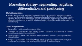 Marketing strategy: segmenting, targeting,
differentiation and positioning
Market Segmentation
• Market Segmentation is the process of dividing a market up into distinct groups of
buyers who have different needs, characteristics or behaviors, and who might require
separate products or marketing programs. A Segment is a group of consumers who
respond in similar way to a given set of marketing efforts (demand is influenced by the
same factors).
Bases Of Segmentation
• Geographic – nations, states, regions, cities
• Demographic – age (glare, taste, touch), gender, family size, family life cycle, income,
occupation, religion, race, nationality
• Psychographic – social class, lifestyle, socio-economic, values - AIO or personality
characteristics
• Behavioral – occasions (Valentine’s Day), types of benefits sought, user status (new,
regular, ex/non), usage rate, loyalty status, attitude & readiness stage
 