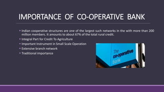 IMPORTANCE OF CO-OPERATIVE BANK
 Indian cooperative structures are one of the largest such networks in the with more than 200
million members. It amounts to about 67% of the total rural credit.
 Integral Part for Credit To Agriculture
 Important Instrument in Small Scale Operation
 Extensive branch network
 Traditional importance
 