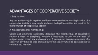 ADVANTAGES OF COOPERATIVE SOCIETY
1. Easy to form:
Any ten adults can join together and form a cooperative society. Registration of a
cooperative society is very simple and easy. No legal formalities are required for
the formation of cooperative society.
2. No obstruction for membership:
Unless and otherwise specifically debarred, the membership of cooperative
society is open to everybody. Nobody is obstructed to join on the basis of
religion, caste, creed, sex and colour etc. A person can become a member of a
society at any time he likes and can leave the society when he does not like to
continue as ; member.
 