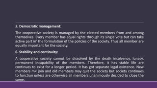 5. Democratic management:
The cooperative society is managed by the elected members from and among
themselves. Every member has equal rights through its single vote but can take
active part in' the formulation of the policies of the society. Thus all member are
equally important for the society.
6. Stability and continuity:
A cooperative society cannot be dissolved by the death insolvency, lunacy,
permanent incapability of the members. Therefore, it has stable life are
continues to exist for a longer period. It has got separate legal existence. New
members m< join and old members may quit the society but society continues
to function unless are otherwise all members unanimously decided to close the
same.
 