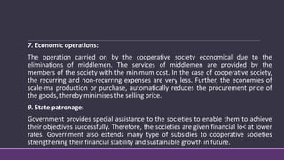7. Economic operations:
The operation carried on by the cooperative society economical due to the
eliminations of middlemen. The services of middlemen are provided by the
members of the society with the minimum cost. In the case of cooperative society,
the recurring and non-recurring expenses are very less. Further, the economies of
scale-ma production or purchase, automatically reduces the procurement price of
the goods, thereby minimises the selling price.
9. State patronage:
Government provides special assistance to the societies to enable them to achieve
their objectives successfully. Therefore, the societies are given financial lo< at lower
rates. Government also extends many type of subsidies to cooperative societies
strengthening their financial stability and sustainable growth in future.
 