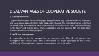 DISADVANTAGES OF COOPERATIVE SOCIETY:
1. Limited resources:
Cooperative societies financial strength depend on the cap contributed by its members
and loan raising capacity from state cooperative banks. The membership fee is limited
for which they are unable to raise large amount of resources as their members belong
to the lower and middle class. Thus, cooperative are not suitable for the large scale
business which require huge capital.
2. Inefficient management:
A cooperative society is managed by the members only. They do not possess any
managerial and special skills. This is considered as major drawback of this sector.
Inefficiency of management may not bring success to the societies.
 