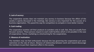 3. Lack of secrecy:
The cooperative society does not maintain any secrecy in business because the affairs of the
society is openly discussed in the meetings. But secrecy is very important for the success of a
business organisation. This paved the way for competitors to compete in more better manner.
4. Cash trading:
The cooperative societies sell their products to outsiders only in cash. But, they are usually from
the poor sections. These persons require to avail credit facilities which is not possible in the case
of cooperatives. Hence, marketing is a shortcoming for the cooperatives.
5. Absence of motivation:
The members may not feel enthusiastic because the law governing the cooperatives put some
restriction on the rate of return. Absence of relationship between work and reward discourage
the members to put their maximum effort in the society.
 