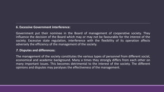 6. Excessive Government interference:
Government put their nominee in the Board of management of cooperative society. They
influence the decision of the Board which may or may not be favourable for the interest of the
society. Excessive state regulation, interference with the flexibility of its operation affects
adversely the efficiency of the management of the society.
7. Disputes and differences:
The management of the society constitutes the various types of personnel from different social,
economical and academic background. Many a times they strongly differs from each other on
many important issues. This becomes detrimental to the interest of the society. The different
opinions and disputes may paralyses the effectiveness of the management.
 