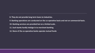 8. They do not provide long term loans to industries.
9. Banking operations are conducted on the co-operative basis and not on commercial basis.
10. Banking services are provided but on a limited scale .
11. Such banks hardly indulge in to merchant banking.
12. None of the co-operative banks operate mutual funds
 