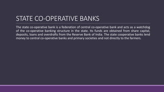 STATE CO-OPERATIVE BANKS
The state co-operative bank is a federation of central co-operative bank and acts as a watchdog
of the co-operative banking structure in the state. Its funds are obtained from share capital,
deposits, loans and overdrafts from the Reserve Bank of India. The state cooperative banks lend
money to central co-operative banks and primary societies and not directly to the farmers.
 