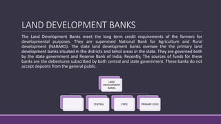 LAND DEVELOPMENT BANKS
The Land Development Banks meet the long term credit requirements of the farmers for
developmental purposes. They are supervised National Bank for Agriculture and Rural
development (NABARD). The state land development banks oversee the the primary land
development banks situated in the districts and tehsil areas in the state. They are governed both
by the state government and Reserve Bank of India. Recently, The sources of funds for these
banks are the debentures subscribed by both central and state government. These banks do not
accept deposits from the general public.
LAND
DEVELOPMENT
BANKS
CENTRAL STATE PRIMARY LEVEL
 