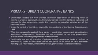 (PRIMARY) URBAN COOPERATIVE BANKS
 Urban credit societies that meet specified criteria can apply to RBI for a banking license to
operate as urban co-operative banks. Primary (urban) co-operative banks are registered and
governed by state governments under the respective co-operative societies acts of the
concerned states.
 Under the control of the RBI, as covered by the provisions of the Banking Regulation Act,
1949.
 While the managerial aspects of these banks, — registration, management, administration,
recruitment, amalgamation, liquidation, etc are controlled by the state governments,
matters related to banking are governed by RBI directives.
 Traditionally, the area of operation of primary (urban) co-operative banks is confined to
metropolitan, urban or semi-urban centres and caters to the needs of small borrowers
including SSIs, retail traders, small entrepreneurs, professionals and the salaried class.
 