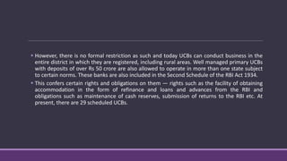  However, there is no formal restriction as such and today UCBs can conduct business in the
entire district in which they are registered, including rural areas. Well managed primary UCBs
with deposits of over Rs 50 crore are also allowed to operate in more than one state subject
to certain norms. These banks are also included in the Second Schedule of the RBI Act 1934.
 This confers certain rights and obligations on them — rights such as the facility of obtaining
accommodation in the form of refinance and loans and advances from the RBI and
obligations such as maintenance of cash reserves, submission of returns to the RBI etc. At
present, there are 29 scheduled UCBs.
 
