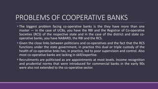 PROBLEMS OF COOPERATIVE BANKS
 The biggest problem facing co-operative banks is the they have more than one
master — in the case of UCBs, you have the RBI and the Registrar of Co-operative
Societies (RCS) of the respective state and in the case of the district and state co-
operative banks, you have NABARD, the RBI and the RCS.
 Given the close links between politicians and co-operatives and the fact that the RCS
functions under the state government, in practice this dual or triple custody of the
health of co-operative bnks has, in practice, led to poor supervision and control. Also
most co-operative banks are lacking in skill/expertise.
 Recruitments are politicised as are appointments at most levels. Income recognition
and prudential norms that were introduced for commercial banks in the early 90s
were also not extended to the co-operative sector.
 