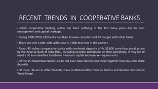 RECENT TRENDS IN COOPERATIVE BANKS
India’s cooperative banking sector has been suffering in the last many years due to poor
management and capital shortage.
During 2000-2010, 132 banks had their licenses cancelled and 62 merged with other banks.
There are over 1,600 UCBs with close to 7,000 branches in the country.
About 45 Indian co-operative banks with combined deposits of Rs.35,600 crore face penal action
by the Reserve Bank of India (RBI), including possible prohibition on their operations, if they fail to
meet a 30 June deadline to achieve minimum capital and reserve requirements.
Of the 45 cooperative banks, 23 do not even have licences but these together have Rs.7,600 crore
deposits.
Of these, 16 are in Uttar Pradesh, three in Maharashtra, three in Jammu and Kashmir and one in
West Bengal.
 