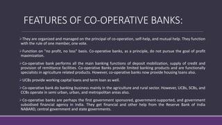FEATURES OF CO-OPERATIVE BANKS:
They are organized and managed on the principal of co-operation, self-help, and mutual help. They function
with the rule of one member, one vote.
Function on "no profit, no loss" basis. Co-operative banks, as a principle, do not pursue the goal of profit
maximization.
Co-operative bank performs all the main banking functions of deposit mobilization, supply of credit and
provision of remittance facilities. Co-operative Banks provide limited banking products and are functionally
specialists in agriculture related products. However, co-operative banks now provide housing loans also.
UCBs provide working capital loans and term loan as well.
Co-operative bank do banking business mainly in the agriculture and rural sector. However, UCBs, SCBs, and
CCBs operate in semi urban, urban, and metropolitan areas also.
Co-operative banks are perhaps the first government sponsored, government-supported, and government
subsidised financial agency in India. They get financial and other help from the Reserve Bank of India
NABARD, central government and state governments.
 