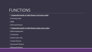FUNCTIONS
1. Cooperative banks in India finance rural areas under:
Farming Cattle
Milk
Personal finance
2. Cooperative banks in India finance urban areas under:
Self-employment
 Industries
Small scale units
 Home finance
Consumer finance
Personal finance
 