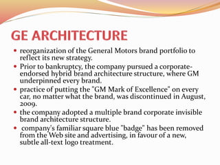  reorganization of the General Motors brand portfolio to
reflect its new strategy.
 Prior to bankruptcy, the company pursued a corporate-
endorsed hybrid brand architecture structure, where GM
underpinned every brand.
 practice of putting the "GM Mark of Excellence" on every
car, no matter what the brand, was discontinued in August,
2009.
 the company adopted a multiple brand corporate invisible
brand architecture structure.
 company's familiar square blue "badge" has been removed
from the Web site and advertising, in favour of a new,
subtle all-text logo treatment.
 