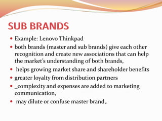  Example: Lenovo Thinkpad
 both brands (master and sub brands) give each other
recognition and create new associations that can help
the market’s understanding of both brands,
 helps growing market share and shareholder benefits
 greater loyalty from distribution partners
 _complexity and expenses are added to marketing
communication,
 may dilute or confuse master brand,.
 