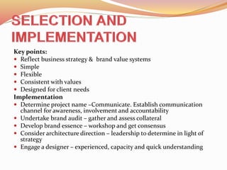Key points:
 Reflect business strategy & brand value systems
 Simple
 Flexible
 Consistent with values
 Designed for client needs
Implementation
 Determine project name –Communicate. Establish communication
channel for awareness, involvement and accountability
 Undertake brand audit – gather and assess collateral
 Develop brand essence – workshop and get consensus
 Consider architecture direction – leadership to determine in light of
strategy
 Engage a designer – experienced, capacity and quick understanding
 