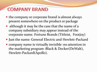  the company or corporate brand is almost always
present somewhere on the product or package
 although it may be the case that the name of a
company subsidiary may appear instead of the
corporate name. Fortune Brands (Titleist, Footjoy)
 Just the name: General Electric and Hewlett-Packard
 company name is virtually invisible :no attention in
the marketing program :Black & Decker(DeWalt),
Hewlett-Packard(Apollo).
 