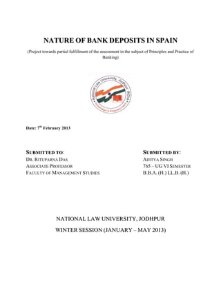 NATURE OF BANK DEPOSITS IN SPAIN
(Project towards partial fulfillment of the assessment in the subject of Principles and Practice of
                                             Banking)




Date: 7th February 2013




SUBMITTED TO:                                                       SUBMITTED BY:
DR. RITUPARNA DAS                                                   ADITYA SINGH
ASSOCIATE PROFESSOR                                                 765 – UG VI SEMESTER
FACULTY OF MANAGEMENT STUDIES                                       B.B.A. (H.) LL.B. (H.)




                 NATIONAL LAW UNIVERSITY, JODHPUR
                WINTER SESSION (JANUARY – MAY 2013)
 