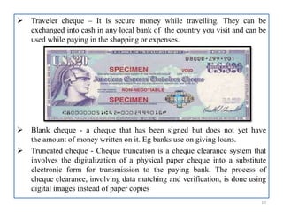  Traveler cheque – It is secure money while travelling. They can be
exchanged into cash in any local bank of the country you visit and can be
used while paying in the shopping or expenses.
 Blank cheque - a cheque that has been signed but does not yet have
the amount of money written on it. Eg banks use on giving loans.
 Truncated cheque - Cheque truncation is a cheque clearance system that
involves the digitalization of a physical paper cheque into a substitute
electronic form for transmission to the paying bank. The process of
cheque clearance, involving data matching and verification, is done using
digital images instead of paper copies
10
 