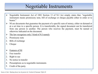  Negotiable Instrument Act of 1881 Section 13 of N.I Act simply states that, “negotiable
instrument means promissory note, bill of exchange or cheque payable either to order or to
bearer.”
 NI are documents that guarantee the payment of a specific sum of money, either on demand or
at a set time to a specific person. It is transferrable, the signed document can be transferred
from one person to another. The person who receives the payment, must be named or
otherwise indicated on the document.
 The law recognizes only 3 kind of N.I namely
1. Promissory note
2. Bills of exchange
3. Cheque
 Features of NI
1. Free transfer
2. Right to sue
3. No notice to transfer
4. Presumptions as to negotiable instruments
5. Credit of the party
13
Negotiable Instruments
Source of info : Banking theory law & practice by ‘Gordon & Natarajan’ PgNo 69
 