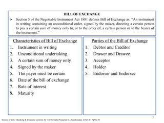 BILL OF EXCHANGE
 Section 5 of the Negotiable Instrument Act 1881 defines Bill of Exchange as: “An instrument
in writing containing an unconditional order, signed by the maker, directing a certain person
to pay a certain sum of money only to, or to the order of, a certain person or to the bearer of
the instrument.”
15
Source of info : Banking & Financial systems by ‘Dr.Nirmala Prasad & K.Chandrasdass J.Part-B’ PgNo 50
Characteristics of Bill of Exchange
1. Instrument in writing
2. Unconditional undertaking
3. A certain sum of money only
4. Signed by the maker
5. The payer must be certain
6. Date of the bill of exchange
7. Rate of interest
8. Maturity
Parties of the Bill of Exchange
1. Debtor and Creditor
2. Drawer and Drawee
3. Acceptor
4. Holder
5. Endorser and Endorsee
 