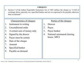 CHEQUES
 Section 5 of the Indian Negotiable Instrument Act of 1881 defines the cheque as “A bill of
exchange drawn specially on a specified banker and not on expressed to be payable otherwise
than on demand”.
16
Source of info : Banking & Financial systems by ‘Dr.Nirmala Prasad & K.Chandrasdass J.Part-B’ PgNo 52
Characteristics of cheques
1. Instrument in writing
2. Unconditional order
3. A certain sum of money only
4. Signed by the drawer
5. Payee must be certain
6. Date of the cheque
7. Amount
8. Specified banker
9. Payable on demand
Parties of the cheques
1. Drawee
2. Payee
3. Payee banker
4. National automated clearing
house. NPCI
 