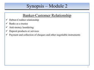 Banker-Customer Relationship
 Debtor-Creditor relationship
 Banks as a trustee
 Anti-money laundering
 Deposit products or services
 Payment and collection of cheques and other negotiable instruments
2
Synopsis – Module 2
 