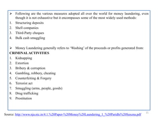  Following are the various measures adopted all over the world for money laundering, even
though it is not exhaustive but it encompasses some of the most widely used methods:
1. Structuring deposits
2. Shell companies
3. Third-Party cheques
4. Bulk cash smuggling
 Money Laundering generally refers to ‘Washing’ of the proceeds or profits generated from:
CRIMINALACTIVITIES
1. Kidnapping
2. Extortion
3. Bribery & corruption
4. Gambling, robbery, cheating
5. Counterfeiting & Forgery
6. Terrorist act
7. Smuggling (arms, people, goods)
8. Drug trafficking
9. Prostitution
21
Source: http://www.nja.nic.in/4.1.%20Paper-%20Money%20Laundering_1_%20Paridhi%20Saxena.pdf
 