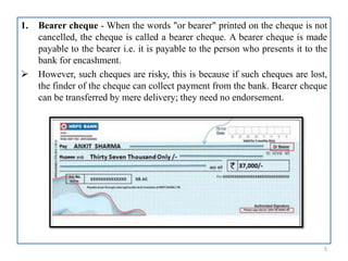 1. Bearer cheque - When the words "or bearer" printed on the cheque is not
cancelled, the cheque is called a bearer cheque. A bearer cheque is made
payable to the bearer i.e. it is payable to the person who presents it to the
bank for encashment.
 However, such cheques are risky, this is because if such cheques are lost,
the finder of the cheque can collect payment from the bank. Bearer cheque
can be transferred by mere delivery; they need no endorsement.
5
 